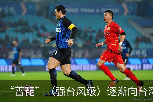 “蔷琵”（强台风级）逐渐向台湾东北部沿海靠近，浙江上调防台风应急响应为三级