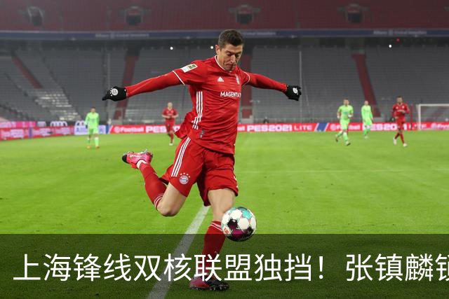 上海锋线双核联盟独挡！张镇麟锁死小外攻守齐爆，李弘权万金油！