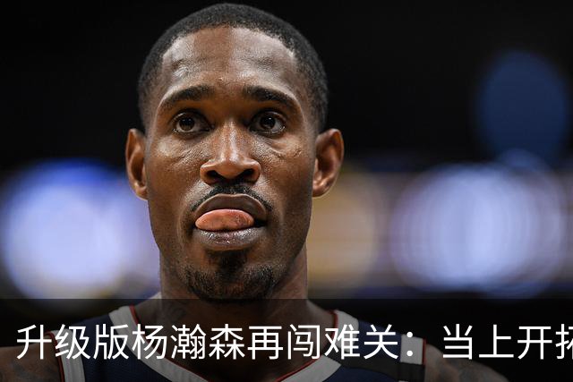 升级版杨瀚森再闯难关：当上开拓者第三中锋还得拼