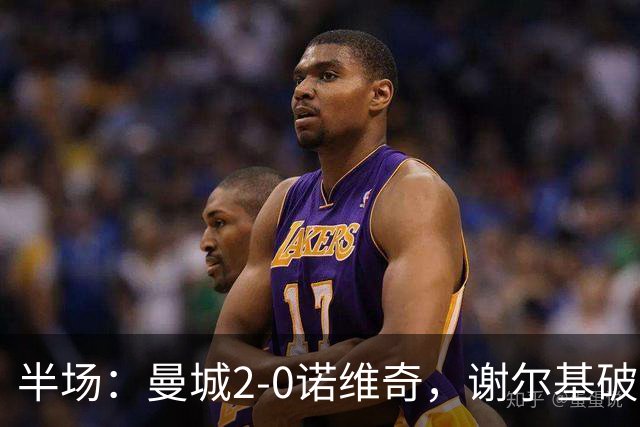 半场：曼城2-0诺维奇，谢尔基破门，弗洛伊德-桑巴建功