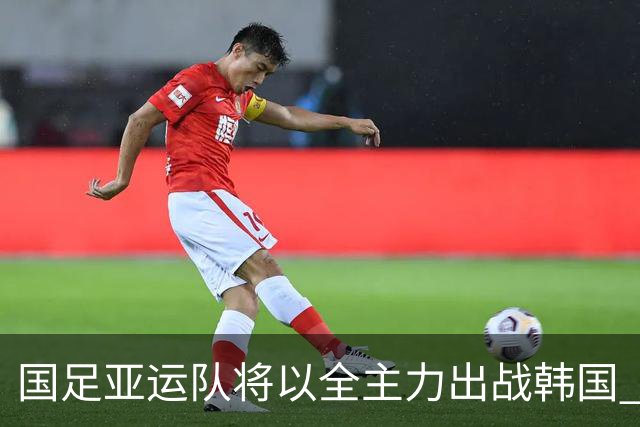 国足亚运队将以全主力出战韩国 足协主席宋凯将督战