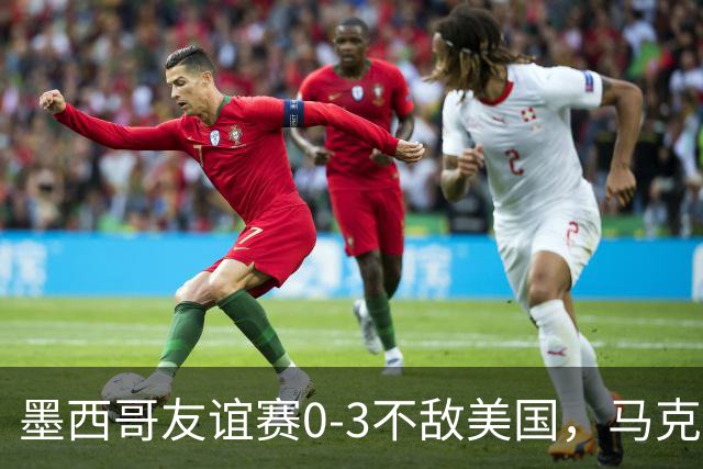 墨西哥友谊赛0-3不敌美国，马克斯上任以来战绩2平1负