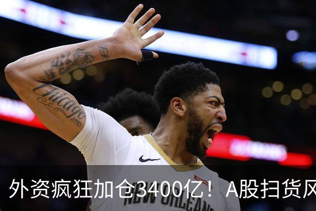 外资疯狂加仓3400亿！A股扫货风向大变，不再死盯白酒与茅台