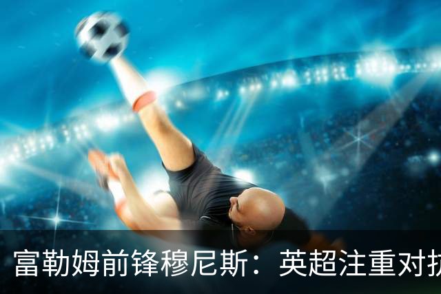 富勒姆前锋穆尼斯：英超注重对抗且没空间思考 最怕对位马奎尔