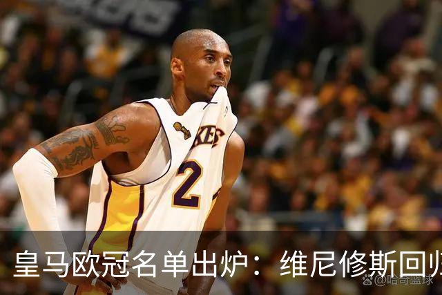 皇马欧冠名单出炉：维尼修斯回归，4大伤员继续缺阵