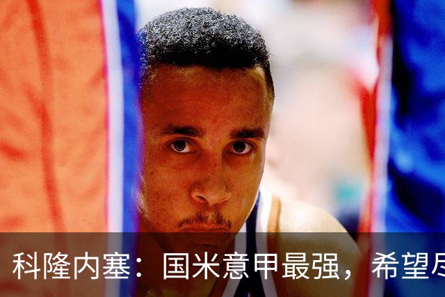 科隆内塞：国米意甲最强，希望尽快续约恰尔汗奥卢