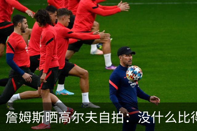 詹姆斯晒高尔夫自拍：没什么比得上拿着球杆走上高尔夫球场的感觉