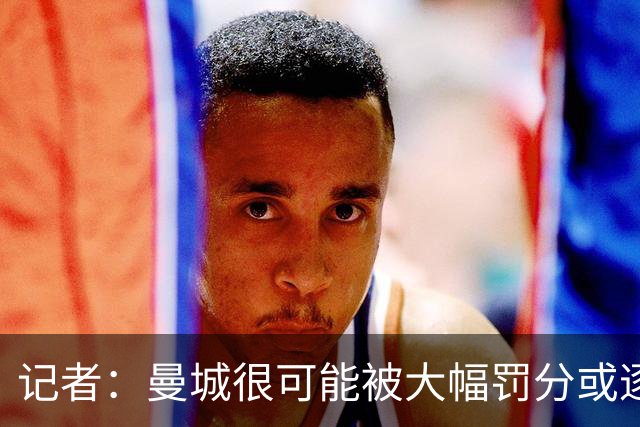 记者：曼城很可能被大幅罚分或逐出英超，其它球队不会满意轻罚