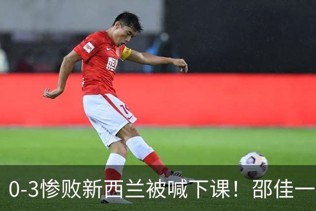 0-3惨败新西兰被喊下课！邵佳一，你拿什么跟安东尼奥比？
