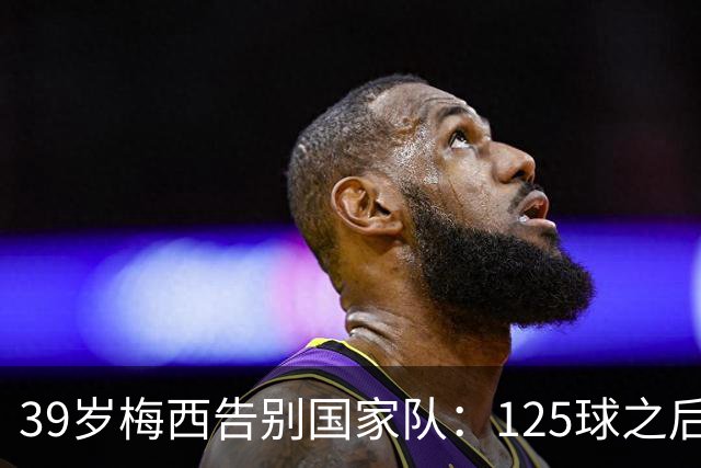 39岁梅西告别国家队：125球之后，阿根廷等来最后一场